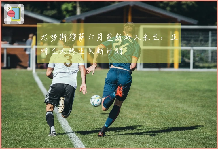 尤努斯穆萨六月重新加入米兰,亚特兰大终止买断计划